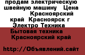 продам электрическую швейную машину › Цена ­ 3 000 - Красноярский край, Красноярск г. Электро-Техника » Бытовая техника   . Красноярский край